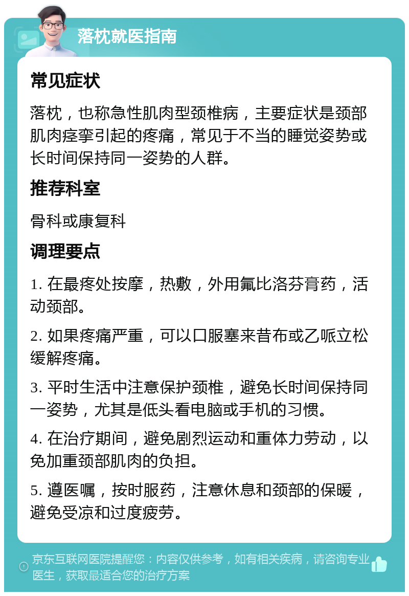 落枕就医指南 常见症状 落枕，也称急性肌肉型颈椎病，主要症状是颈部肌肉痉挛引起的疼痛，常见于不当的睡觉姿势或长时间保持同一姿势的人群。 推荐科室 骨科或康复科 调理要点 1. 在最疼处按摩，热敷，外用氟比洛芬膏药，活动颈部。 2. 如果疼痛严重，可以口服塞来昔布或乙哌立松缓解疼痛。 3. 平时生活中注意保护颈椎，避免长时间保持同一姿势，尤其是低头看电脑或手机的习惯。 4. 在治疗期间，避免剧烈运动和重体力劳动，以免加重颈部肌肉的负担。 5. 遵医嘱，按时服药，注意休息和颈部的保暖，避免受凉和过度疲劳。