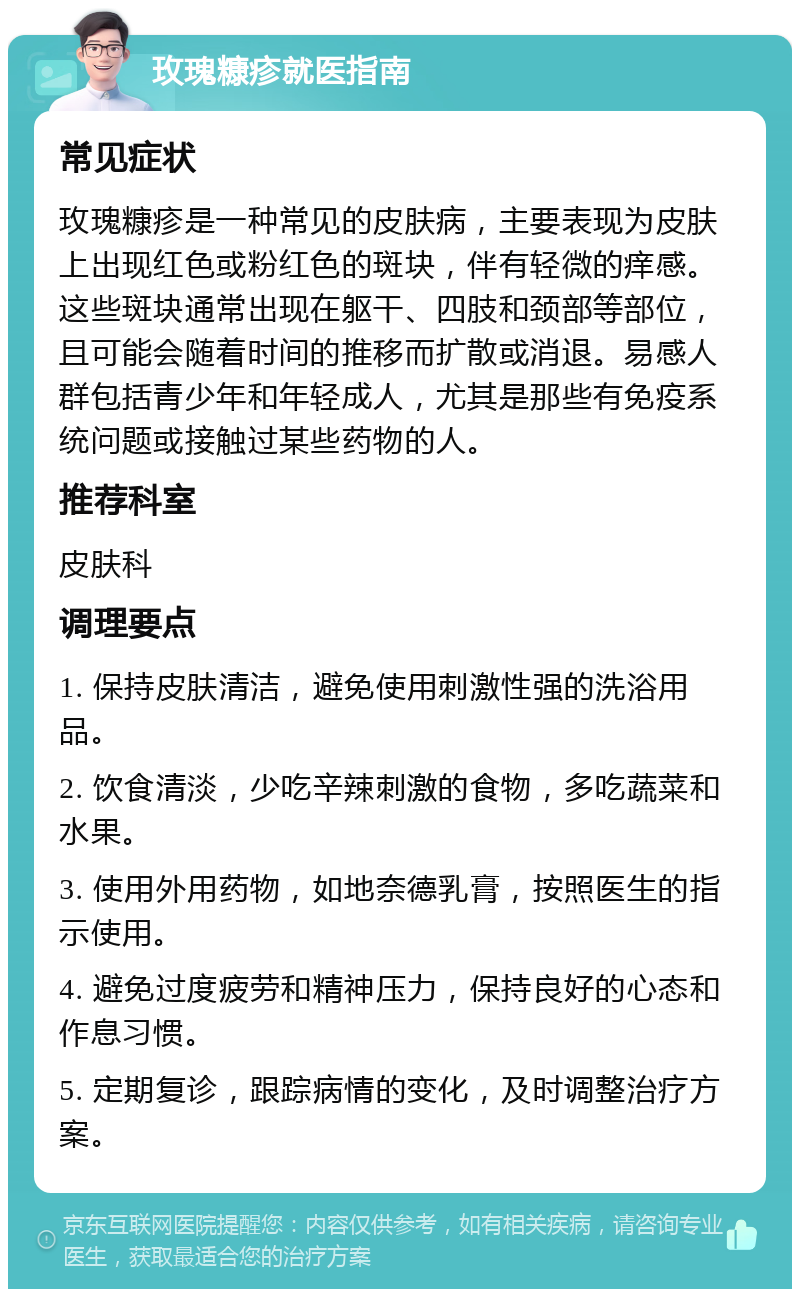 玫瑰糠疹就医指南 常见症状 玫瑰糠疹是一种常见的皮肤病，主要表现为皮肤上出现红色或粉红色的斑块，伴有轻微的痒感。这些斑块通常出现在躯干、四肢和颈部等部位，且可能会随着时间的推移而扩散或消退。易感人群包括青少年和年轻成人，尤其是那些有免疫系统问题或接触过某些药物的人。 推荐科室 皮肤科 调理要点 1. 保持皮肤清洁，避免使用刺激性强的洗浴用品。 2. 饮食清淡，少吃辛辣刺激的食物，多吃蔬菜和水果。 3. 使用外用药物，如地奈德乳膏，按照医生的指示使用。 4. 避免过度疲劳和精神压力，保持良好的心态和作息习惯。 5. 定期复诊，跟踪病情的变化，及时调整治疗方案。