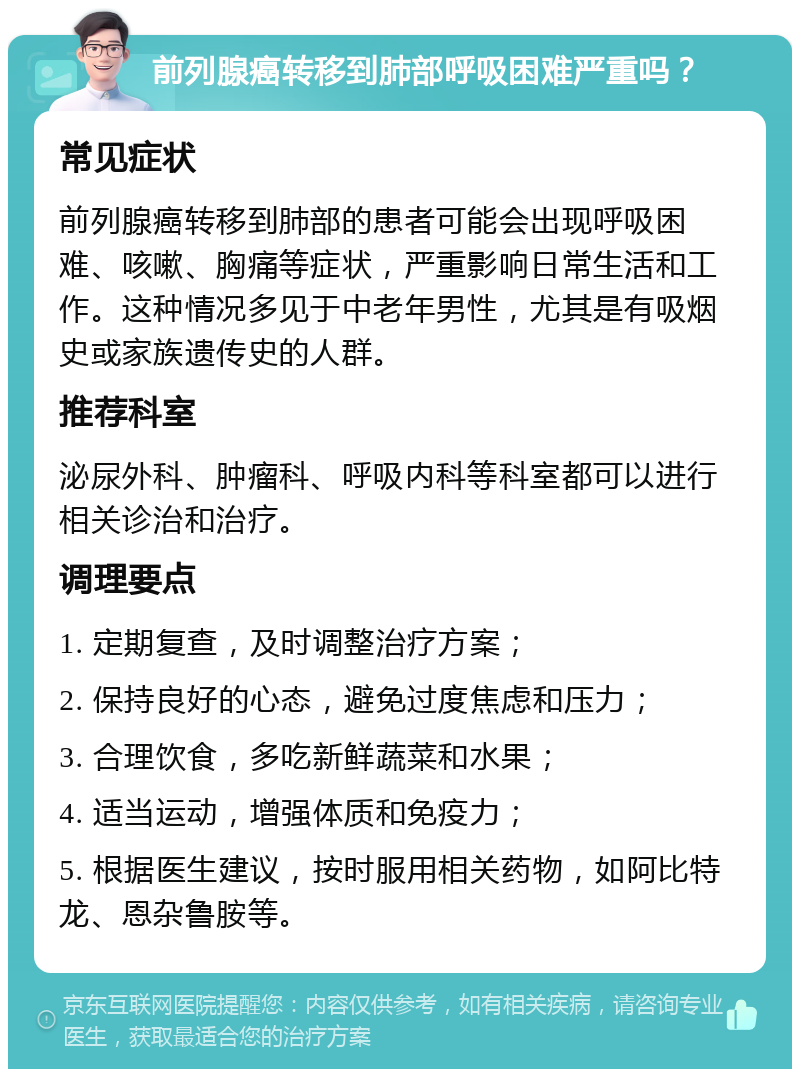 前列腺癌转移到肺部呼吸困难严重吗？ 常见症状 前列腺癌转移到肺部的患者可能会出现呼吸困难、咳嗽、胸痛等症状，严重影响日常生活和工作。这种情况多见于中老年男性，尤其是有吸烟史或家族遗传史的人群。 推荐科室 泌尿外科、肿瘤科、呼吸内科等科室都可以进行相关诊治和治疗。 调理要点 1. 定期复查，及时调整治疗方案； 2. 保持良好的心态，避免过度焦虑和压力； 3. 合理饮食，多吃新鲜蔬菜和水果； 4. 适当运动，增强体质和免疫力； 5. 根据医生建议，按时服用相关药物，如阿比特龙、恩杂鲁胺等。