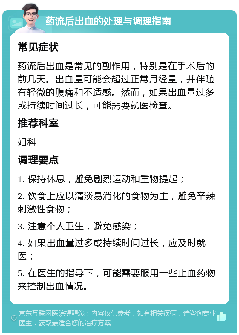 药流后出血的处理与调理指南 常见症状 药流后出血是常见的副作用，特别是在手术后的前几天。出血量可能会超过正常月经量，并伴随有轻微的腹痛和不适感。然而，如果出血量过多或持续时间过长，可能需要就医检查。 推荐科室 妇科 调理要点 1. 保持休息，避免剧烈运动和重物提起； 2. 饮食上应以清淡易消化的食物为主，避免辛辣刺激性食物； 3. 注意个人卫生，避免感染； 4. 如果出血量过多或持续时间过长，应及时就医； 5. 在医生的指导下，可能需要服用一些止血药物来控制出血情况。