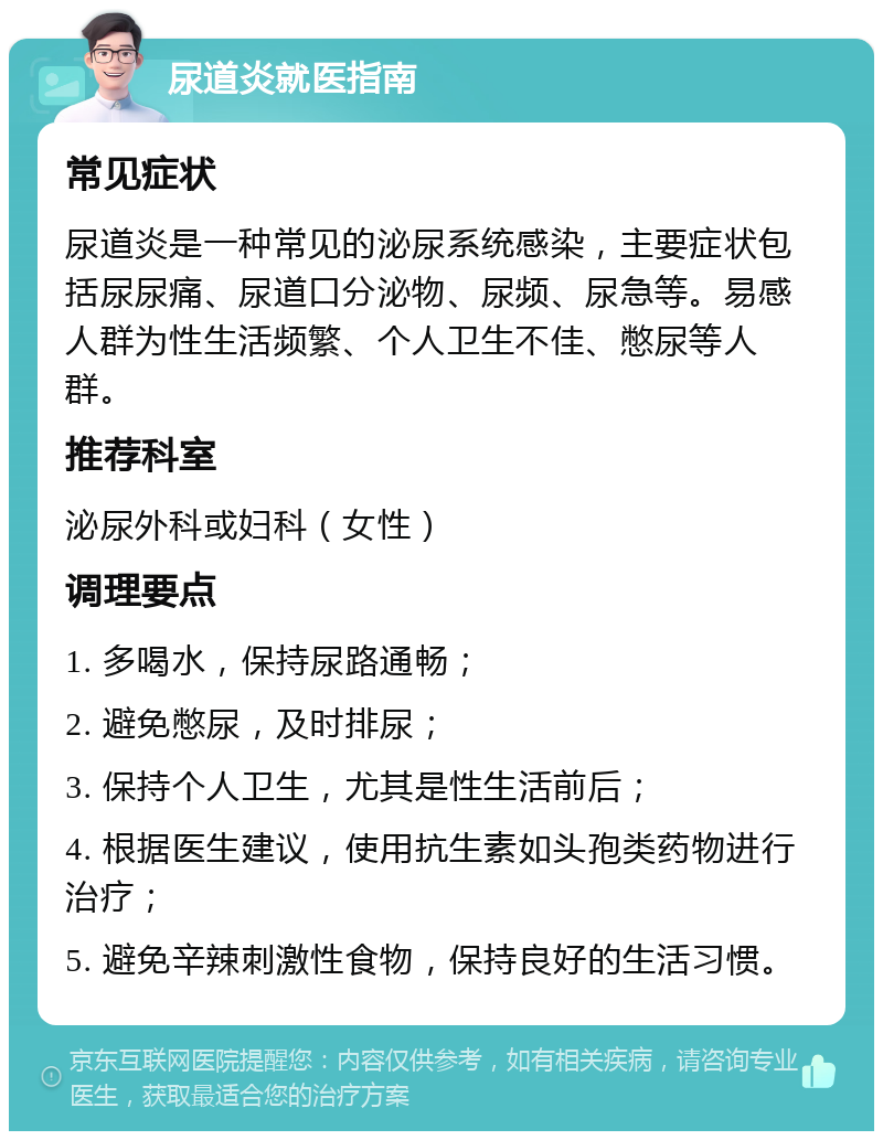 尿道炎就医指南 常见症状 尿道炎是一种常见的泌尿系统感染，主要症状包括尿尿痛、尿道口分泌物、尿频、尿急等。易感人群为性生活频繁、个人卫生不佳、憋尿等人群。 推荐科室 泌尿外科或妇科（女性） 调理要点 1. 多喝水，保持尿路通畅； 2. 避免憋尿，及时排尿； 3. 保持个人卫生，尤其是性生活前后； 4. 根据医生建议，使用抗生素如头孢类药物进行治疗； 5. 避免辛辣刺激性食物，保持良好的生活习惯。