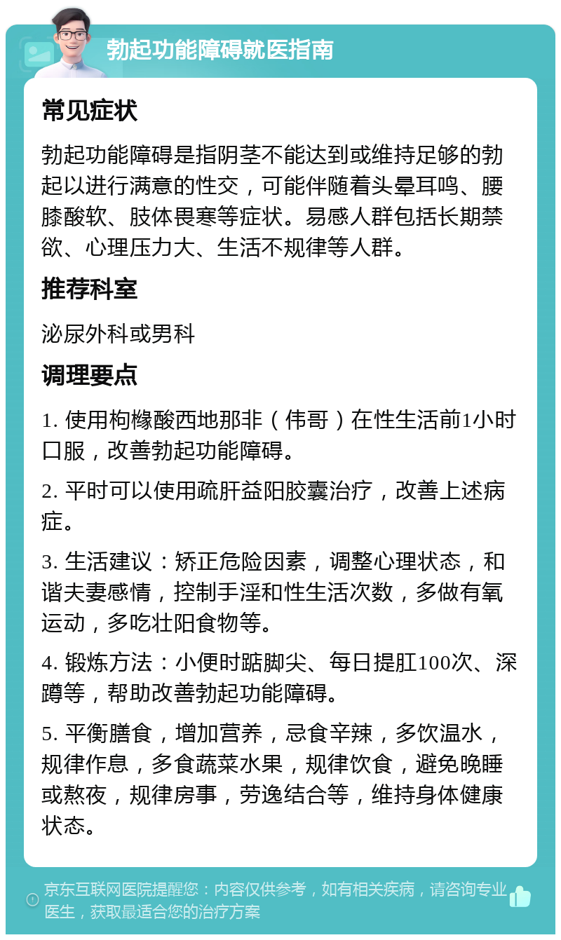 勃起功能障碍就医指南 常见症状 勃起功能障碍是指阴茎不能达到或维持足够的勃起以进行满意的性交，可能伴随着头晕耳鸣、腰膝酸软、肢体畏寒等症状。易感人群包括长期禁欲、心理压力大、生活不规律等人群。 推荐科室 泌尿外科或男科 调理要点 1. 使用枸橼酸西地那非（伟哥）在性生活前1小时口服，改善勃起功能障碍。 2. 平时可以使用疏肝益阳胶囊治疗，改善上述病症。 3. 生活建议：矫正危险因素，调整心理状态，和谐夫妻感情，控制手淫和性生活次数，多做有氧运动，多吃壮阳食物等。 4. 锻炼方法：小便时踮脚尖、每日提肛100次、深蹲等，帮助改善勃起功能障碍。 5. 平衡膳食，增加营养，忌食辛辣，多饮温水，规律作息，多食蔬菜水果，规律饮食，避免晚睡或熬夜，规律房事，劳逸结合等，维持身体健康状态。