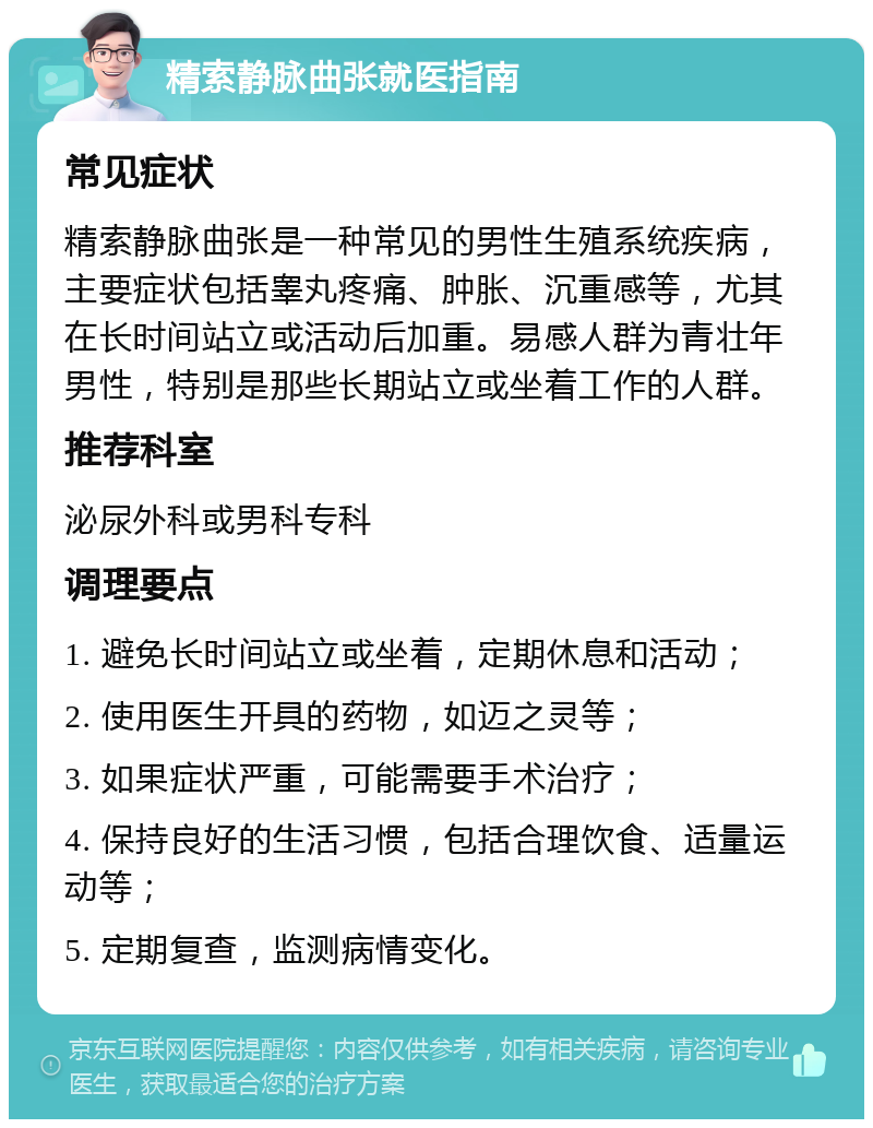 精索静脉曲张就医指南 常见症状 精索静脉曲张是一种常见的男性生殖系统疾病，主要症状包括睾丸疼痛、肿胀、沉重感等，尤其在长时间站立或活动后加重。易感人群为青壮年男性，特别是那些长期站立或坐着工作的人群。 推荐科室 泌尿外科或男科专科 调理要点 1. 避免长时间站立或坐着，定期休息和活动； 2. 使用医生开具的药物，如迈之灵等； 3. 如果症状严重，可能需要手术治疗； 4. 保持良好的生活习惯，包括合理饮食、适量运动等； 5. 定期复查，监测病情变化。