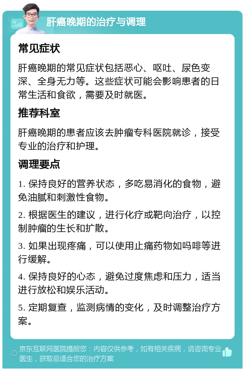 肝癌晚期的治疗与调理 常见症状 肝癌晚期的常见症状包括恶心、呕吐、尿色变深、全身无力等。这些症状可能会影响患者的日常生活和食欲，需要及时就医。 推荐科室 肝癌晚期的患者应该去肿瘤专科医院就诊，接受专业的治疗和护理。 调理要点 1. 保持良好的营养状态，多吃易消化的食物，避免油腻和刺激性食物。 2. 根据医生的建议，进行化疗或靶向治疗，以控制肿瘤的生长和扩散。 3. 如果出现疼痛，可以使用止痛药物如吗啡等进行缓解。 4. 保持良好的心态，避免过度焦虑和压力，适当进行放松和娱乐活动。 5. 定期复查，监测病情的变化，及时调整治疗方案。