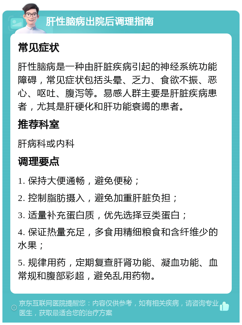 肝性脑病出院后调理指南 常见症状 肝性脑病是一种由肝脏疾病引起的神经系统功能障碍，常见症状包括头晕、乏力、食欲不振、恶心、呕吐、腹泻等。易感人群主要是肝脏疾病患者，尤其是肝硬化和肝功能衰竭的患者。 推荐科室 肝病科或内科 调理要点 1. 保持大便通畅，避免便秘； 2. 控制脂肪摄入，避免加重肝脏负担； 3. 适量补充蛋白质，优先选择豆类蛋白； 4. 保证热量充足，多食用精细粮食和含纤维少的水果； 5. 规律用药，定期复查肝肾功能、凝血功能、血常规和腹部彩超，避免乱用药物。