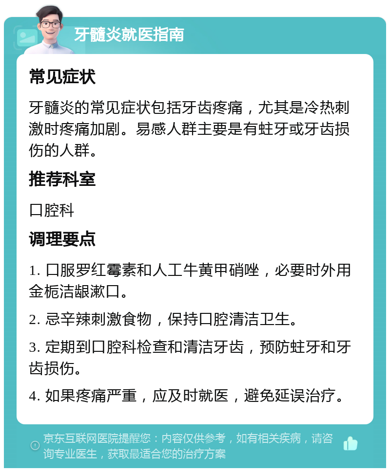 牙髓炎就医指南 常见症状 牙髓炎的常见症状包括牙齿疼痛，尤其是冷热刺激时疼痛加剧。易感人群主要是有蛀牙或牙齿损伤的人群。 推荐科室 口腔科 调理要点 1. 口服罗红霉素和人工牛黄甲硝唑，必要时外用金栀洁龈漱口。 2. 忌辛辣刺激食物，保持口腔清洁卫生。 3. 定期到口腔科检查和清洁牙齿，预防蛀牙和牙齿损伤。 4. 如果疼痛严重，应及时就医，避免延误治疗。