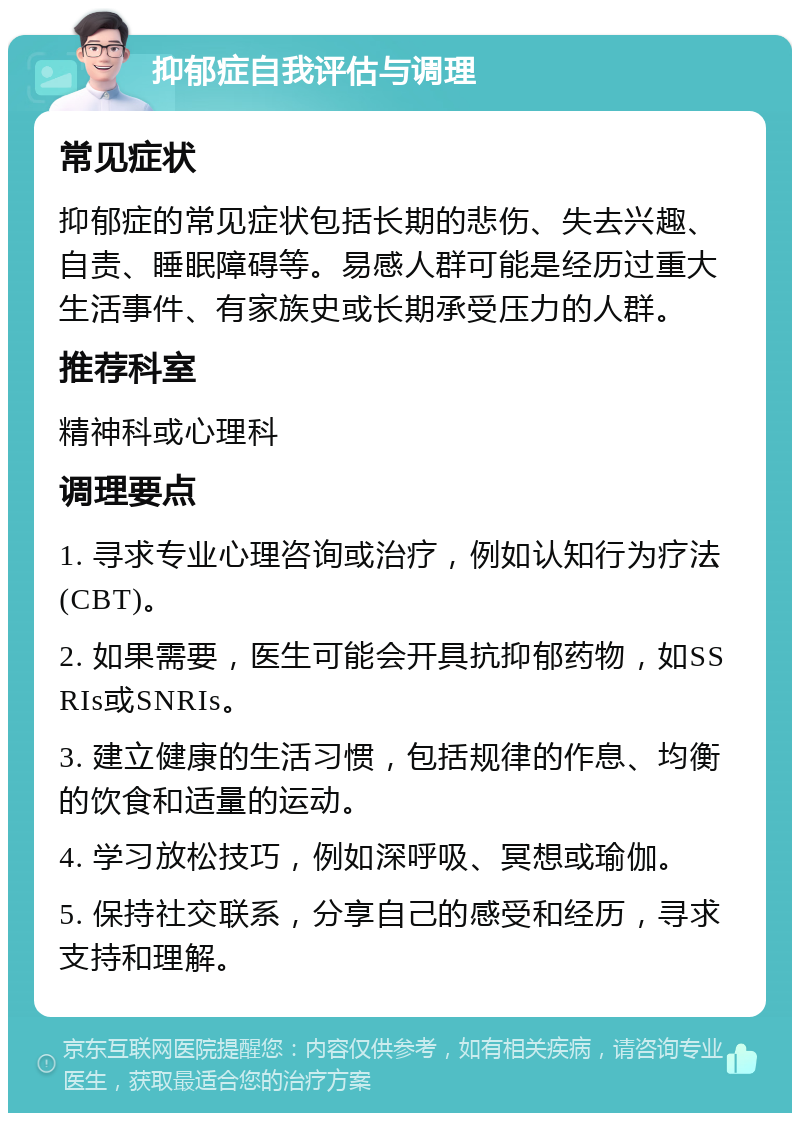 抑郁症自我评估与调理 常见症状 抑郁症的常见症状包括长期的悲伤、失去兴趣、自责、睡眠障碍等。易感人群可能是经历过重大生活事件、有家族史或长期承受压力的人群。 推荐科室 精神科或心理科 调理要点 1. 寻求专业心理咨询或治疗，例如认知行为疗法(CBT)。 2. 如果需要，医生可能会开具抗抑郁药物，如SSRIs或SNRIs。 3. 建立健康的生活习惯，包括规律的作息、均衡的饮食和适量的运动。 4. 学习放松技巧，例如深呼吸、冥想或瑜伽。 5. 保持社交联系，分享自己的感受和经历，寻求支持和理解。