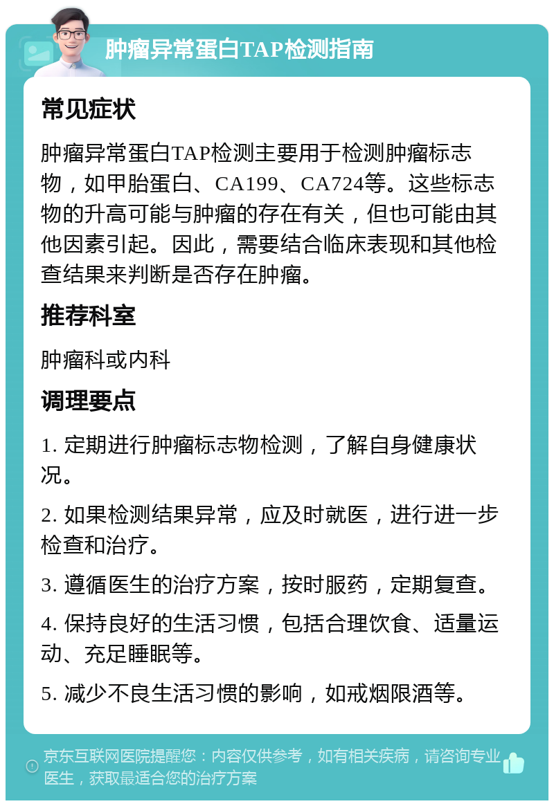 肿瘤异常蛋白TAP检测指南 常见症状 肿瘤异常蛋白TAP检测主要用于检测肿瘤标志物，如甲胎蛋白、CA199、CA724等。这些标志物的升高可能与肿瘤的存在有关，但也可能由其他因素引起。因此，需要结合临床表现和其他检查结果来判断是否存在肿瘤。 推荐科室 肿瘤科或内科 调理要点 1. 定期进行肿瘤标志物检测，了解自身健康状况。 2. 如果检测结果异常，应及时就医，进行进一步检查和治疗。 3. 遵循医生的治疗方案，按时服药，定期复查。 4. 保持良好的生活习惯，包括合理饮食、适量运动、充足睡眠等。 5. 减少不良生活习惯的影响，如戒烟限酒等。