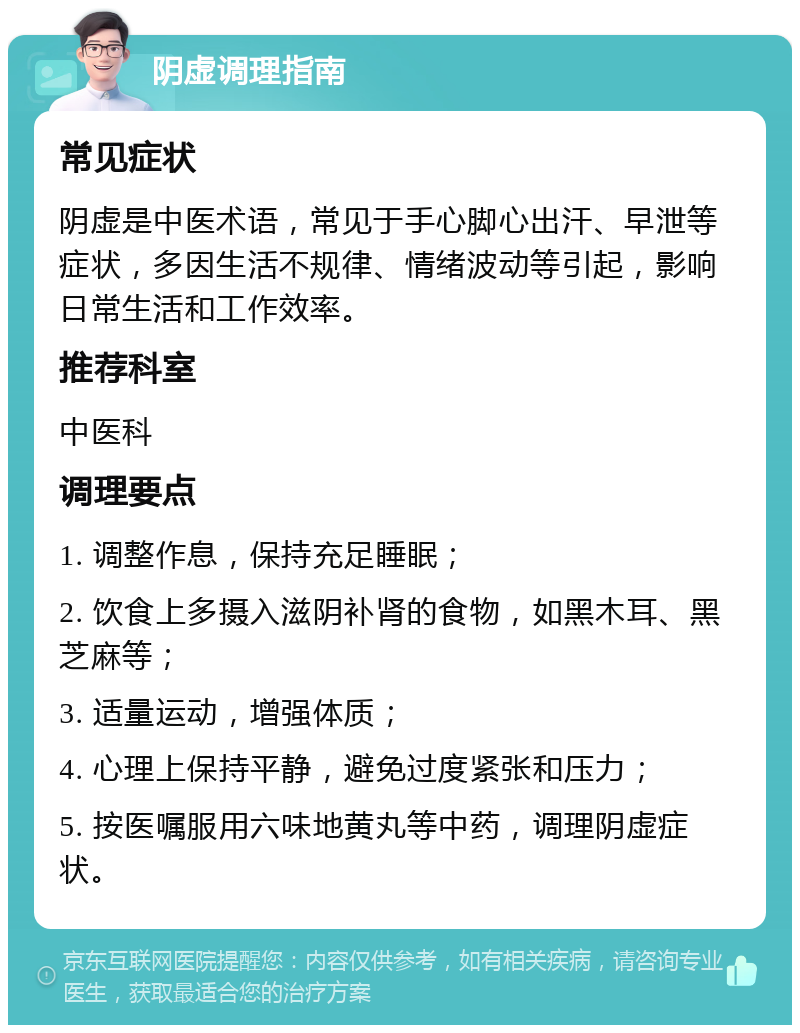 阴虚调理指南 常见症状 阴虚是中医术语，常见于手心脚心出汗、早泄等症状，多因生活不规律、情绪波动等引起，影响日常生活和工作效率。 推荐科室 中医科 调理要点 1. 调整作息，保持充足睡眠； 2. 饮食上多摄入滋阴补肾的食物，如黑木耳、黑芝麻等； 3. 适量运动，增强体质； 4. 心理上保持平静，避免过度紧张和压力； 5. 按医嘱服用六味地黄丸等中药，调理阴虚症状。