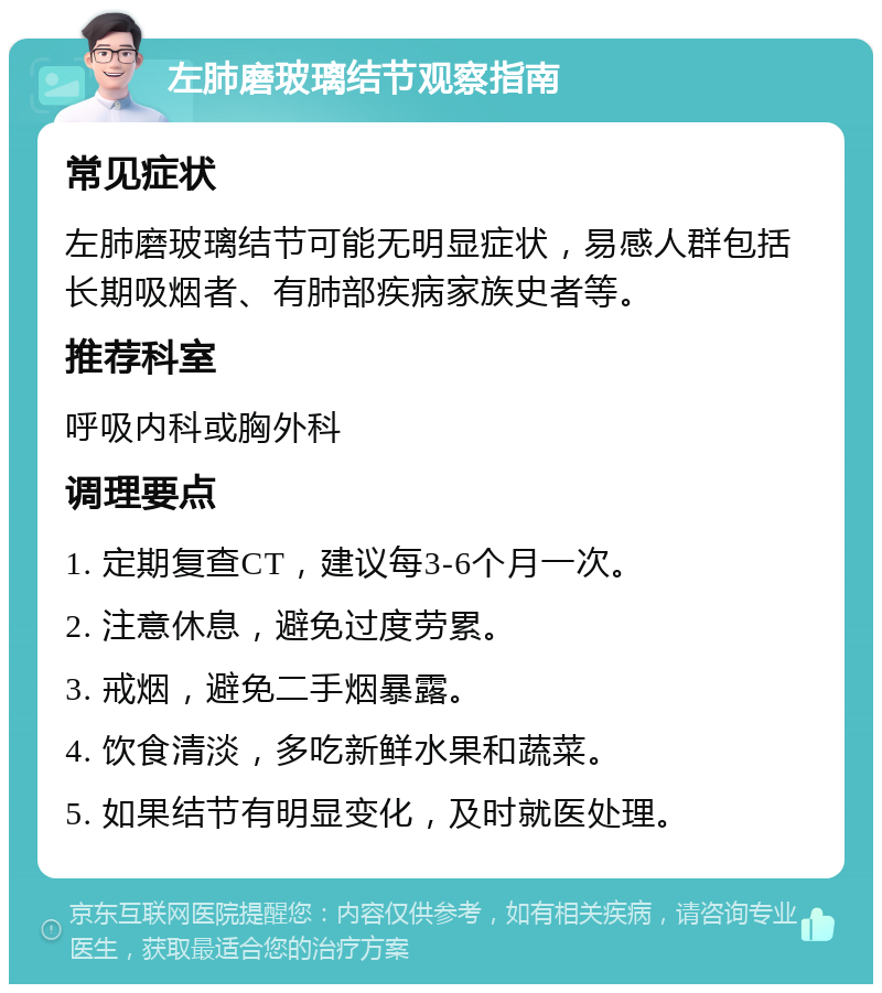 左肺磨玻璃结节观察指南 常见症状 左肺磨玻璃结节可能无明显症状，易感人群包括长期吸烟者、有肺部疾病家族史者等。 推荐科室 呼吸内科或胸外科 调理要点 1. 定期复查CT，建议每3-6个月一次。 2. 注意休息，避免过度劳累。 3. 戒烟，避免二手烟暴露。 4. 饮食清淡，多吃新鲜水果和蔬菜。 5. 如果结节有明显变化，及时就医处理。