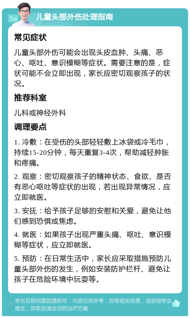 儿童头部外伤处理指南 常见症状 儿童头部外伤可能会出现头皮血肿、头痛、恶心、呕吐、意识模糊等症状。需要注意的是，症状可能不会立即出现，家长应密切观察孩子的状况。 推荐科室 儿科或神经外科 调理要点 1. 冷敷：在受伤的头部轻轻敷上冰袋或冷毛巾，持续15-20分钟，每天重复3-4次，帮助减轻肿胀和疼痛。 2. 观察：密切观察孩子的精神状态、食欲、是否有恶心呕吐等症状的出现，若出现异常情况，应立即就医。 3. 安抚：给予孩子足够的安慰和关爱，避免让他们感到恐惧或焦虑。 4. 就医：如果孩子出现严重头痛、呕吐、意识模糊等症状，应立即就医。 5. 预防：在日常生活中，家长应采取措施预防儿童头部外伤的发生，例如安装防护栏杆、避免让孩子在危险环境中玩耍等。