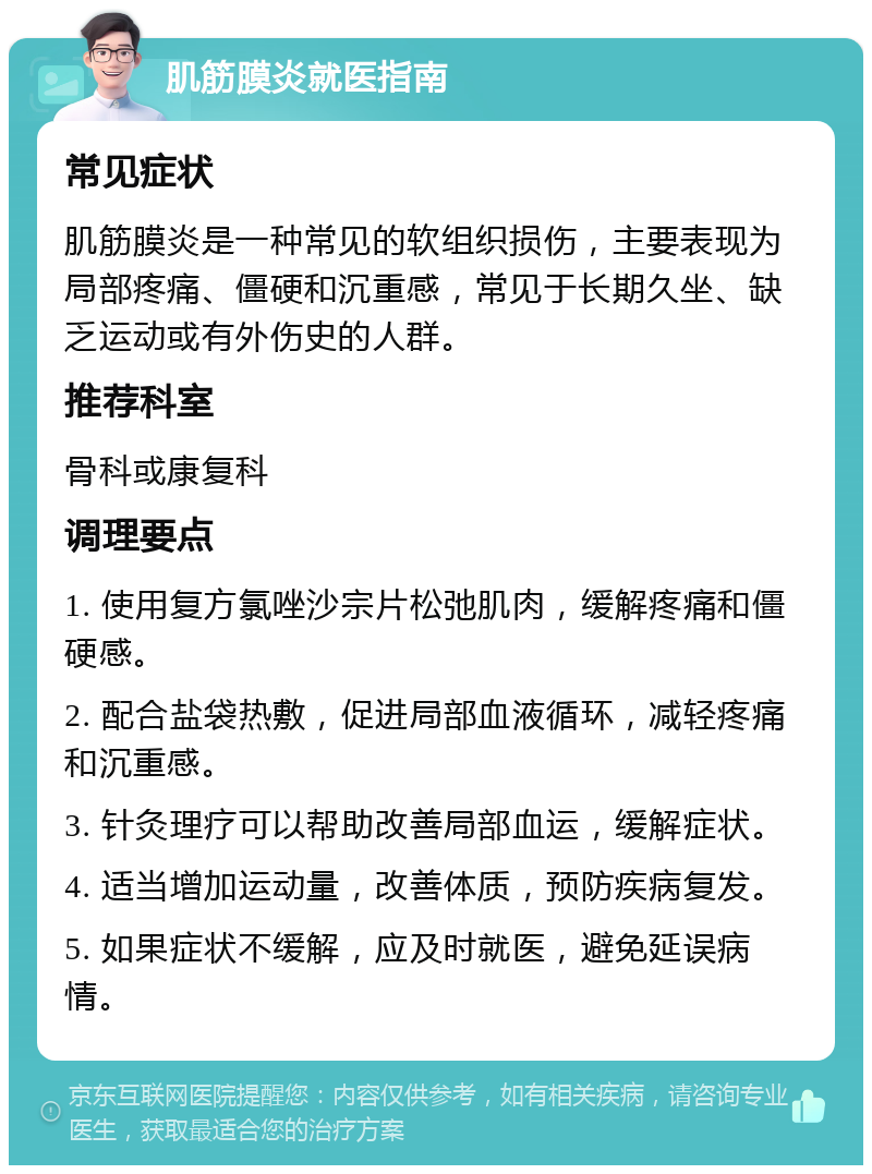 肌筋膜炎就医指南 常见症状 肌筋膜炎是一种常见的软组织损伤，主要表现为局部疼痛、僵硬和沉重感，常见于长期久坐、缺乏运动或有外伤史的人群。 推荐科室 骨科或康复科 调理要点 1. 使用复方氯唑沙宗片松弛肌肉，缓解疼痛和僵硬感。 2. 配合盐袋热敷，促进局部血液循环，减轻疼痛和沉重感。 3. 针灸理疗可以帮助改善局部血运，缓解症状。 4. 适当增加运动量，改善体质，预防疾病复发。 5. 如果症状不缓解，应及时就医，避免延误病情。