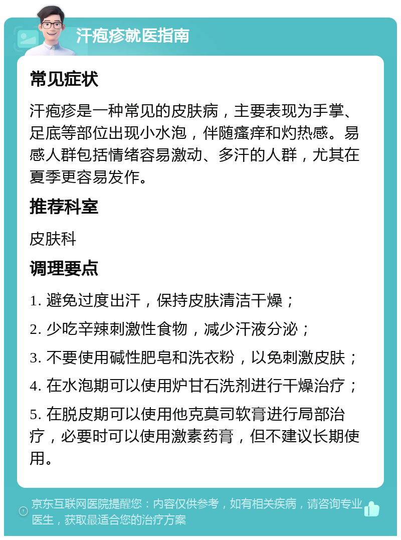 汗疱疹就医指南 常见症状 汗疱疹是一种常见的皮肤病，主要表现为手掌、足底等部位出现小水泡，伴随瘙痒和灼热感。易感人群包括情绪容易激动、多汗的人群，尤其在夏季更容易发作。 推荐科室 皮肤科 调理要点 1. 避免过度出汗，保持皮肤清洁干燥； 2. 少吃辛辣刺激性食物，减少汗液分泌； 3. 不要使用碱性肥皂和洗衣粉，以免刺激皮肤； 4. 在水泡期可以使用炉甘石洗剂进行干燥治疗； 5. 在脱皮期可以使用他克莫司软膏进行局部治疗，必要时可以使用激素药膏，但不建议长期使用。