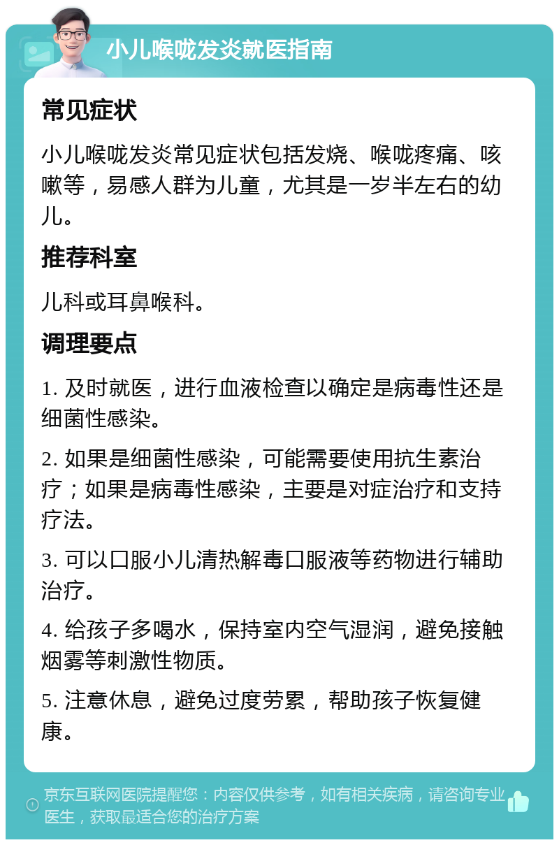 小儿喉咙发炎就医指南 常见症状 小儿喉咙发炎常见症状包括发烧、喉咙疼痛、咳嗽等，易感人群为儿童，尤其是一岁半左右的幼儿。 推荐科室 儿科或耳鼻喉科。 调理要点 1. 及时就医，进行血液检查以确定是病毒性还是细菌性感染。 2. 如果是细菌性感染，可能需要使用抗生素治疗；如果是病毒性感染，主要是对症治疗和支持疗法。 3. 可以口服小儿清热解毒口服液等药物进行辅助治疗。 4. 给孩子多喝水，保持室内空气湿润，避免接触烟雾等刺激性物质。 5. 注意休息，避免过度劳累，帮助孩子恢复健康。