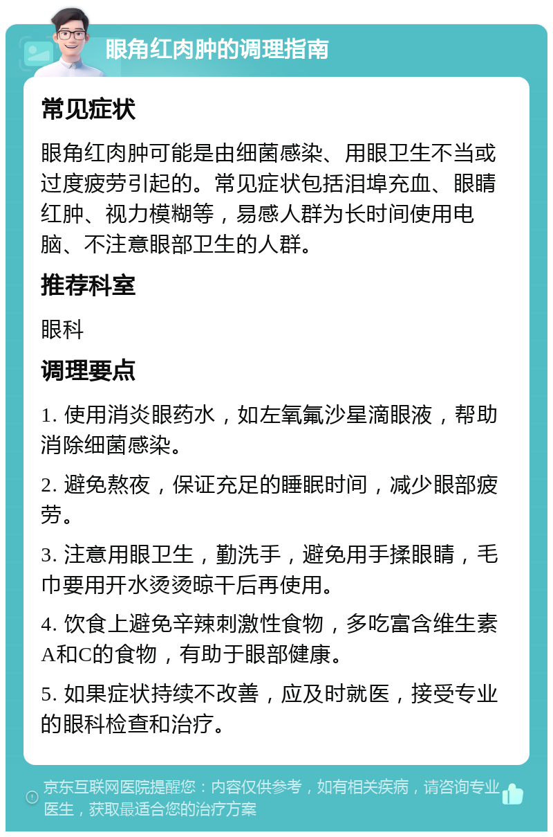 眼角红肉肿的调理指南 常见症状 眼角红肉肿可能是由细菌感染、用眼卫生不当或过度疲劳引起的。常见症状包括泪埠充血、眼睛红肿、视力模糊等，易感人群为长时间使用电脑、不注意眼部卫生的人群。 推荐科室 眼科 调理要点 1. 使用消炎眼药水，如左氧氟沙星滴眼液，帮助消除细菌感染。 2. 避免熬夜，保证充足的睡眠时间，减少眼部疲劳。 3. 注意用眼卫生，勤洗手，避免用手揉眼睛，毛巾要用开水烫烫晾干后再使用。 4. 饮食上避免辛辣刺激性食物，多吃富含维生素A和C的食物，有助于眼部健康。 5. 如果症状持续不改善，应及时就医，接受专业的眼科检查和治疗。