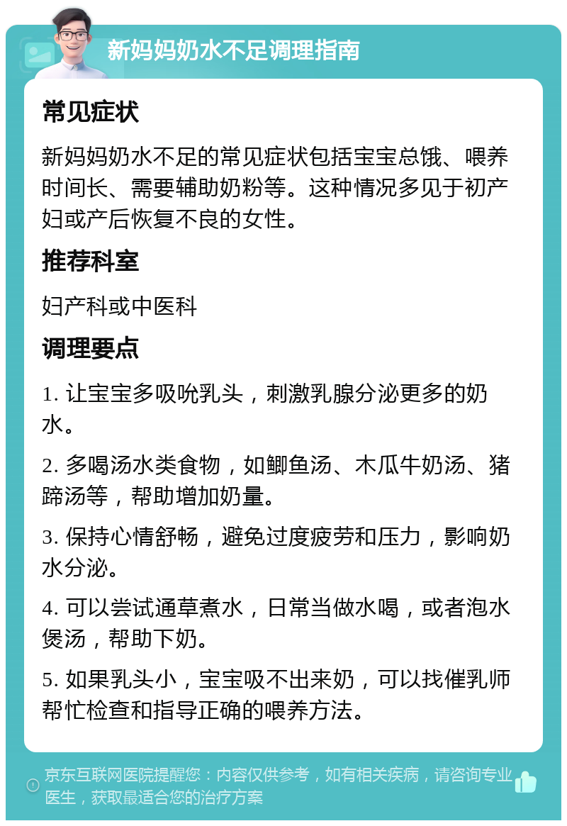 新妈妈奶水不足调理指南 常见症状 新妈妈奶水不足的常见症状包括宝宝总饿、喂养时间长、需要辅助奶粉等。这种情况多见于初产妇或产后恢复不良的女性。 推荐科室 妇产科或中医科 调理要点 1. 让宝宝多吸吮乳头，刺激乳腺分泌更多的奶水。 2. 多喝汤水类食物，如鲫鱼汤、木瓜牛奶汤、猪蹄汤等，帮助增加奶量。 3. 保持心情舒畅，避免过度疲劳和压力，影响奶水分泌。 4. 可以尝试通草煮水，日常当做水喝，或者泡水煲汤，帮助下奶。 5. 如果乳头小，宝宝吸不出来奶，可以找催乳师帮忙检查和指导正确的喂养方法。