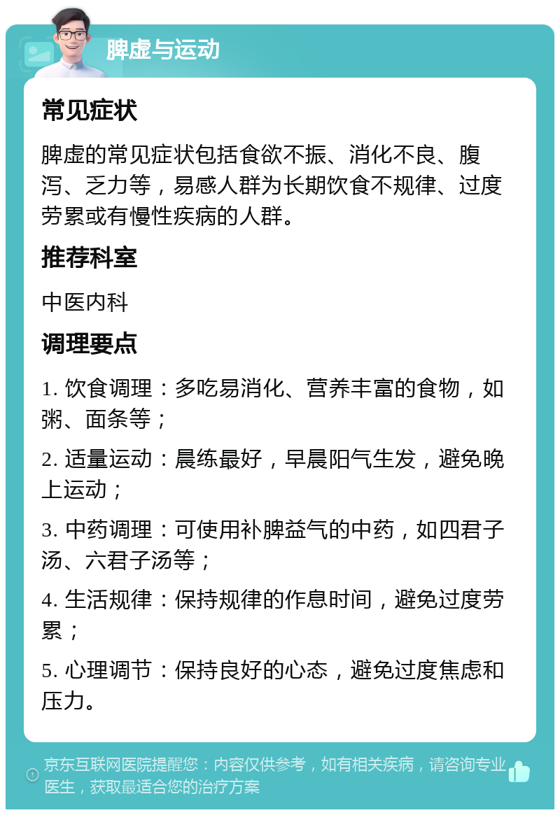 脾虚与运动 常见症状 脾虚的常见症状包括食欲不振、消化不良、腹泻、乏力等，易感人群为长期饮食不规律、过度劳累或有慢性疾病的人群。 推荐科室 中医内科 调理要点 1. 饮食调理：多吃易消化、营养丰富的食物，如粥、面条等； 2. 适量运动：晨练最好，早晨阳气生发，避免晚上运动； 3. 中药调理：可使用补脾益气的中药，如四君子汤、六君子汤等； 4. 生活规律：保持规律的作息时间，避免过度劳累； 5. 心理调节：保持良好的心态，避免过度焦虑和压力。