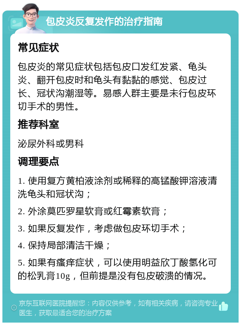 包皮炎反复发作的治疗指南 常见症状 包皮炎的常见症状包括包皮口发红发紧、龟头炎、翻开包皮时和龟头有黏黏的感觉、包皮过长、冠状沟潮湿等。易感人群主要是未行包皮环切手术的男性。 推荐科室 泌尿外科或男科 调理要点 1. 使用复方黄柏液涂剂或稀释的高锰酸钾溶液清洗龟头和冠状沟； 2. 外涂莫匹罗星软膏或红霉素软膏； 3. 如果反复发作，考虑做包皮环切手术； 4. 保持局部清洁干燥； 5. 如果有瘙痒症状，可以使用明益欣丁酸氢化可的松乳膏10g，但前提是没有包皮破溃的情况。