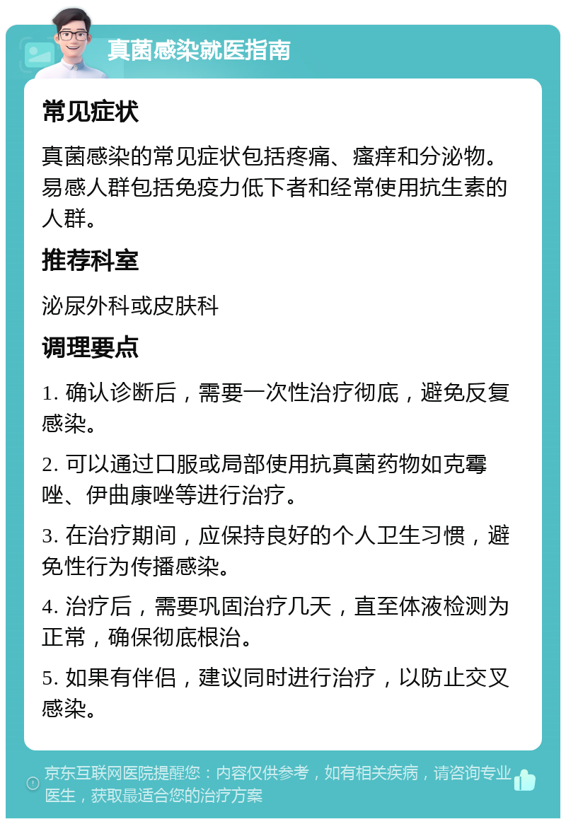 真菌感染就医指南 常见症状 真菌感染的常见症状包括疼痛、瘙痒和分泌物。易感人群包括免疫力低下者和经常使用抗生素的人群。 推荐科室 泌尿外科或皮肤科 调理要点 1. 确认诊断后，需要一次性治疗彻底，避免反复感染。 2. 可以通过口服或局部使用抗真菌药物如克霉唑、伊曲康唑等进行治疗。 3. 在治疗期间，应保持良好的个人卫生习惯，避免性行为传播感染。 4. 治疗后，需要巩固治疗几天，直至体液检测为正常，确保彻底根治。 5. 如果有伴侣，建议同时进行治疗，以防止交叉感染。