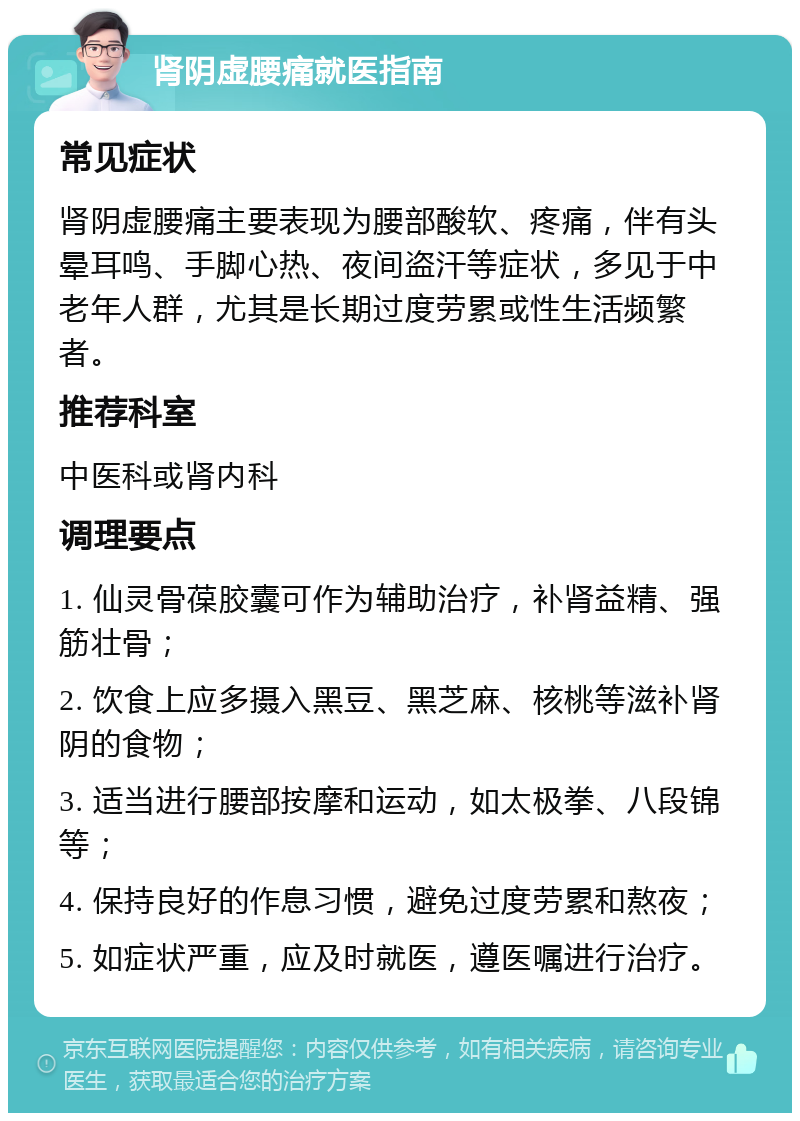 肾阴虚腰痛就医指南 常见症状 肾阴虚腰痛主要表现为腰部酸软、疼痛，伴有头晕耳鸣、手脚心热、夜间盗汗等症状，多见于中老年人群，尤其是长期过度劳累或性生活频繁者。 推荐科室 中医科或肾内科 调理要点 1. 仙灵骨葆胶囊可作为辅助治疗，补肾益精、强筋壮骨； 2. 饮食上应多摄入黑豆、黑芝麻、核桃等滋补肾阴的食物； 3. 适当进行腰部按摩和运动，如太极拳、八段锦等； 4. 保持良好的作息习惯，避免过度劳累和熬夜； 5. 如症状严重，应及时就医，遵医嘱进行治疗。