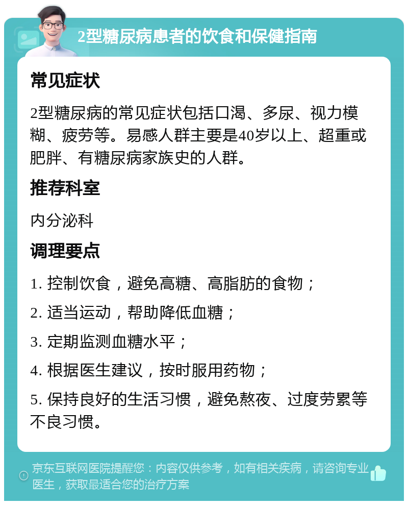 2型糖尿病患者的饮食和保健指南 常见症状 2型糖尿病的常见症状包括口渴、多尿、视力模糊、疲劳等。易感人群主要是40岁以上、超重或肥胖、有糖尿病家族史的人群。 推荐科室 内分泌科 调理要点 1. 控制饮食，避免高糖、高脂肪的食物； 2. 适当运动，帮助降低血糖； 3. 定期监测血糖水平； 4. 根据医生建议，按时服用药物； 5. 保持良好的生活习惯，避免熬夜、过度劳累等不良习惯。