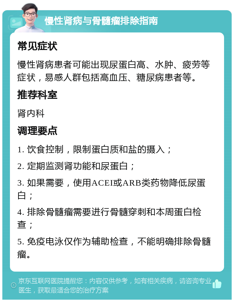 慢性肾病与骨髓瘤排除指南 常见症状 慢性肾病患者可能出现尿蛋白高、水肿、疲劳等症状，易感人群包括高血压、糖尿病患者等。 推荐科室 肾内科 调理要点 1. 饮食控制，限制蛋白质和盐的摄入； 2. 定期监测肾功能和尿蛋白； 3. 如果需要，使用ACEI或ARB类药物降低尿蛋白； 4. 排除骨髓瘤需要进行骨髓穿刺和本周蛋白检查； 5. 免疫电泳仅作为辅助检查，不能明确排除骨髓瘤。