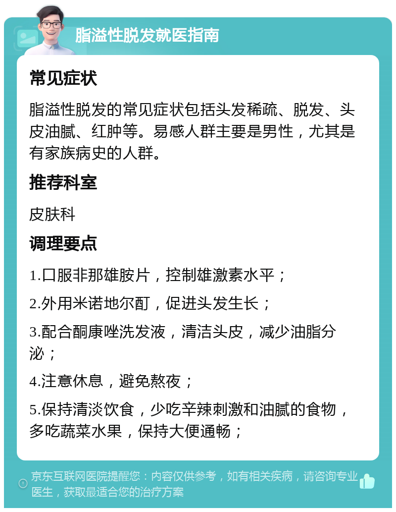 脂溢性脱发就医指南 常见症状 脂溢性脱发的常见症状包括头发稀疏、脱发、头皮油腻、红肿等。易感人群主要是男性，尤其是有家族病史的人群。 推荐科室 皮肤科 调理要点 1.口服非那雄胺片，控制雄激素水平； 2.外用米诺地尔酊，促进头发生长； 3.配合酮康唑洗发液，清洁头皮，减少油脂分泌； 4.注意休息，避免熬夜； 5.保持清淡饮食，少吃辛辣刺激和油腻的食物，多吃蔬菜水果，保持大便通畅；