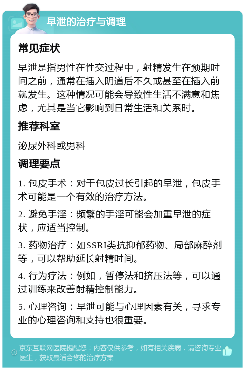 早泄的治疗与调理 常见症状 早泄是指男性在性交过程中，射精发生在预期时间之前，通常在插入阴道后不久或甚至在插入前就发生。这种情况可能会导致性生活不满意和焦虑，尤其是当它影响到日常生活和关系时。 推荐科室 泌尿外科或男科 调理要点 1. 包皮手术：对于包皮过长引起的早泄，包皮手术可能是一个有效的治疗方法。 2. 避免手淫：频繁的手淫可能会加重早泄的症状，应适当控制。 3. 药物治疗：如SSRI类抗抑郁药物、局部麻醉剂等，可以帮助延长射精时间。 4. 行为疗法：例如，暂停法和挤压法等，可以通过训练来改善射精控制能力。 5. 心理咨询：早泄可能与心理因素有关，寻求专业的心理咨询和支持也很重要。