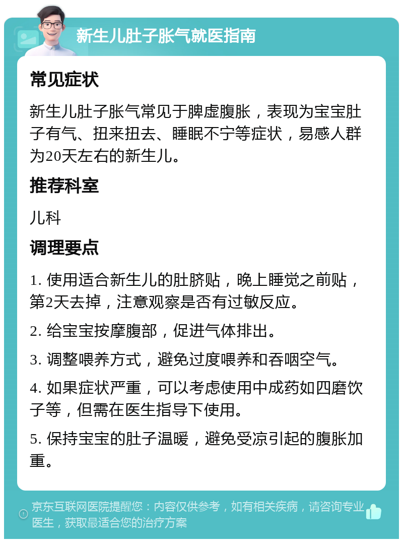 新生儿肚子胀气就医指南 常见症状 新生儿肚子胀气常见于脾虚腹胀，表现为宝宝肚子有气、扭来扭去、睡眠不宁等症状，易感人群为20天左右的新生儿。 推荐科室 儿科 调理要点 1. 使用适合新生儿的肚脐贴，晚上睡觉之前贴，第2天去掉，注意观察是否有过敏反应。 2. 给宝宝按摩腹部，促进气体排出。 3. 调整喂养方式，避免过度喂养和吞咽空气。 4. 如果症状严重，可以考虑使用中成药如四磨饮子等，但需在医生指导下使用。 5. 保持宝宝的肚子温暖，避免受凉引起的腹胀加重。