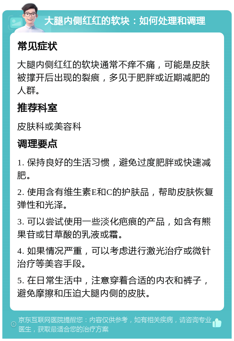 大腿内侧红红的软块：如何处理和调理 常见症状 大腿内侧红红的软块通常不痒不痛，可能是皮肤被撑开后出现的裂痕，多见于肥胖或近期减肥的人群。 推荐科室 皮肤科或美容科 调理要点 1. 保持良好的生活习惯，避免过度肥胖或快速减肥。 2. 使用含有维生素E和C的护肤品，帮助皮肤恢复弹性和光泽。 3. 可以尝试使用一些淡化疤痕的产品，如含有熊果苷或甘草酸的乳液或霜。 4. 如果情况严重，可以考虑进行激光治疗或微针治疗等美容手段。 5. 在日常生活中，注意穿着合适的内衣和裤子，避免摩擦和压迫大腿内侧的皮肤。