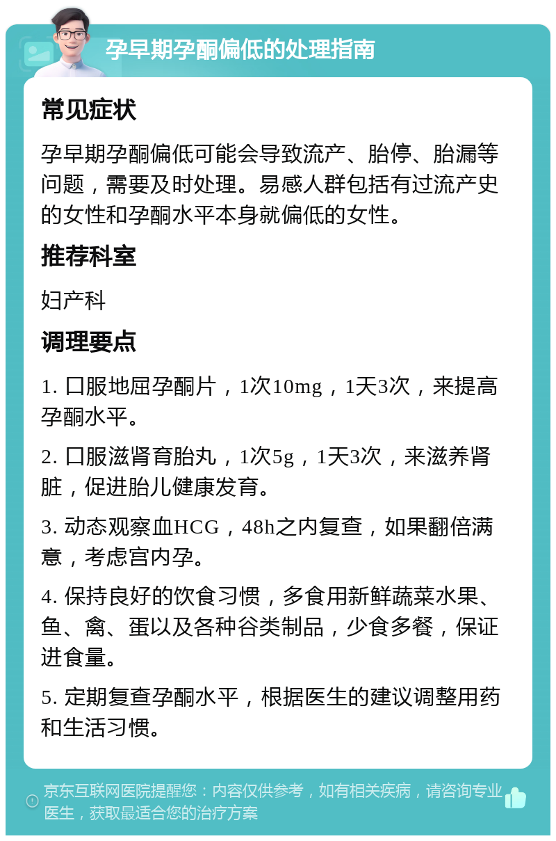 孕早期孕酮偏低的处理指南 常见症状 孕早期孕酮偏低可能会导致流产、胎停、胎漏等问题，需要及时处理。易感人群包括有过流产史的女性和孕酮水平本身就偏低的女性。 推荐科室 妇产科 调理要点 1. 口服地屈孕酮片，1次10mg，1天3次，来提高孕酮水平。 2. 口服滋肾育胎丸，1次5g，1天3次，来滋养肾脏，促进胎儿健康发育。 3. 动态观察血HCG，48h之内复查，如果翻倍满意，考虑宫内孕。 4. 保持良好的饮食习惯，多食用新鲜蔬菜水果、鱼、禽、蛋以及各种谷类制品，少食多餐，保证进食量。 5. 定期复查孕酮水平，根据医生的建议调整用药和生活习惯。