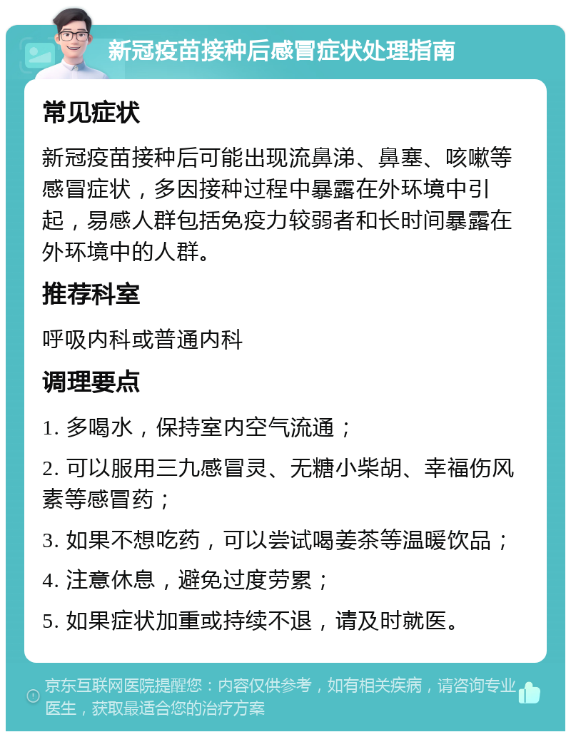 新冠疫苗接种后感冒症状处理指南 常见症状 新冠疫苗接种后可能出现流鼻涕、鼻塞、咳嗽等感冒症状，多因接种过程中暴露在外环境中引起，易感人群包括免疫力较弱者和长时间暴露在外环境中的人群。 推荐科室 呼吸内科或普通内科 调理要点 1. 多喝水，保持室内空气流通； 2. 可以服用三九感冒灵、无糖小柴胡、幸福伤风素等感冒药； 3. 如果不想吃药，可以尝试喝姜茶等温暖饮品； 4. 注意休息，避免过度劳累； 5. 如果症状加重或持续不退，请及时就医。