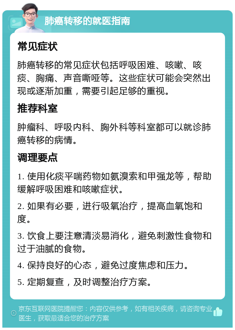 肺癌转移的就医指南 常见症状 肺癌转移的常见症状包括呼吸困难、咳嗽、咳痰、胸痛、声音嘶哑等。这些症状可能会突然出现或逐渐加重，需要引起足够的重视。 推荐科室 肿瘤科、呼吸内科、胸外科等科室都可以就诊肺癌转移的病情。 调理要点 1. 使用化痰平喘药物如氨溴索和甲强龙等，帮助缓解呼吸困难和咳嗽症状。 2. 如果有必要，进行吸氧治疗，提高血氧饱和度。 3. 饮食上要注意清淡易消化，避免刺激性食物和过于油腻的食物。 4. 保持良好的心态，避免过度焦虑和压力。 5. 定期复查，及时调整治疗方案。