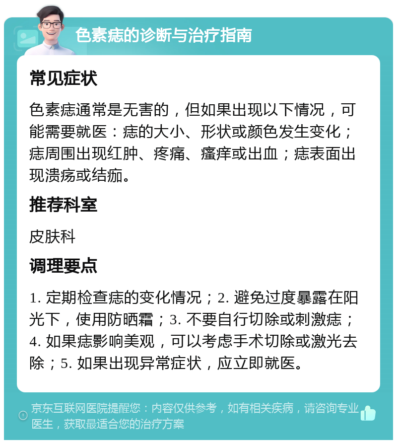 色素痣的诊断与治疗指南 常见症状 色素痣通常是无害的，但如果出现以下情况，可能需要就医：痣的大小、形状或颜色发生变化；痣周围出现红肿、疼痛、瘙痒或出血；痣表面出现溃疡或结痂。 推荐科室 皮肤科 调理要点 1. 定期检查痣的变化情况；2. 避免过度暴露在阳光下，使用防晒霜；3. 不要自行切除或刺激痣；4. 如果痣影响美观，可以考虑手术切除或激光去除；5. 如果出现异常症状，应立即就医。