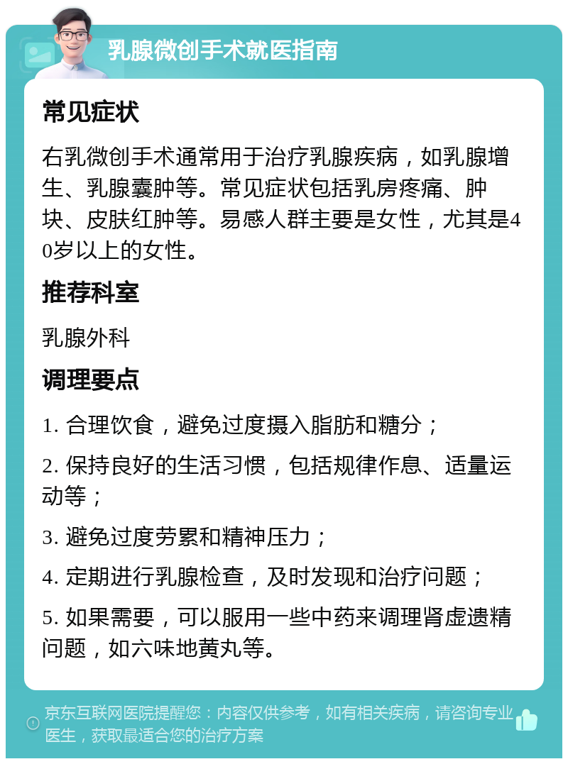 乳腺微创手术就医指南 常见症状 右乳微创手术通常用于治疗乳腺疾病，如乳腺增生、乳腺囊肿等。常见症状包括乳房疼痛、肿块、皮肤红肿等。易感人群主要是女性，尤其是40岁以上的女性。 推荐科室 乳腺外科 调理要点 1. 合理饮食，避免过度摄入脂肪和糖分； 2. 保持良好的生活习惯，包括规律作息、适量运动等； 3. 避免过度劳累和精神压力； 4. 定期进行乳腺检查，及时发现和治疗问题； 5. 如果需要，可以服用一些中药来调理肾虚遗精问题，如六味地黄丸等。