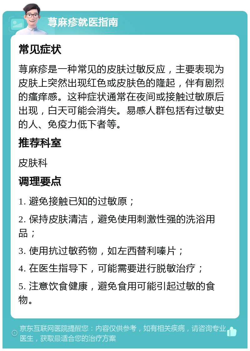 荨麻疹就医指南 常见症状 荨麻疹是一种常见的皮肤过敏反应，主要表现为皮肤上突然出现红色或皮肤色的隆起，伴有剧烈的瘙痒感。这种症状通常在夜间或接触过敏原后出现，白天可能会消失。易感人群包括有过敏史的人、免疫力低下者等。 推荐科室 皮肤科 调理要点 1. 避免接触已知的过敏原； 2. 保持皮肤清洁，避免使用刺激性强的洗浴用品； 3. 使用抗过敏药物，如左西替利嗪片； 4. 在医生指导下，可能需要进行脱敏治疗； 5. 注意饮食健康，避免食用可能引起过敏的食物。