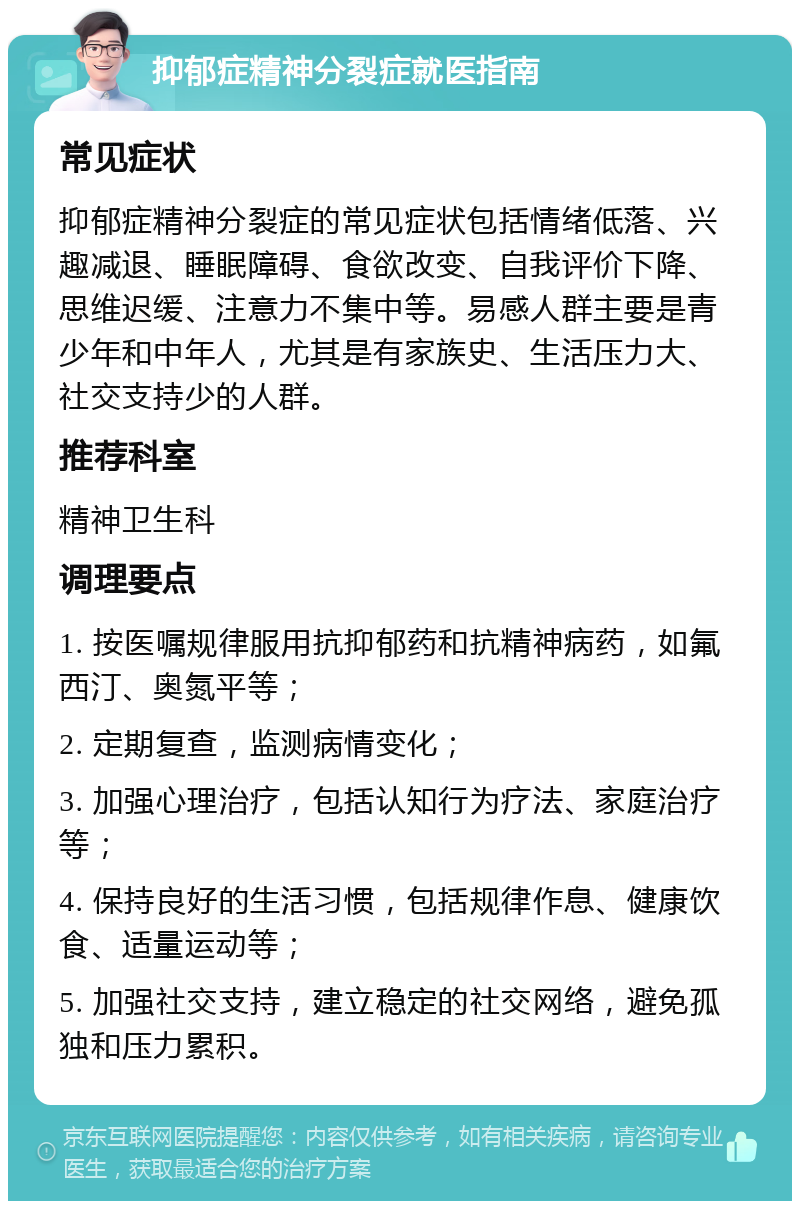 抑郁症精神分裂症就医指南 常见症状 抑郁症精神分裂症的常见症状包括情绪低落、兴趣减退、睡眠障碍、食欲改变、自我评价下降、思维迟缓、注意力不集中等。易感人群主要是青少年和中年人，尤其是有家族史、生活压力大、社交支持少的人群。 推荐科室 精神卫生科 调理要点 1. 按医嘱规律服用抗抑郁药和抗精神病药，如氟西汀、奥氮平等； 2. 定期复查，监测病情变化； 3. 加强心理治疗，包括认知行为疗法、家庭治疗等； 4. 保持良好的生活习惯，包括规律作息、健康饮食、适量运动等； 5. 加强社交支持，建立稳定的社交网络，避免孤独和压力累积。