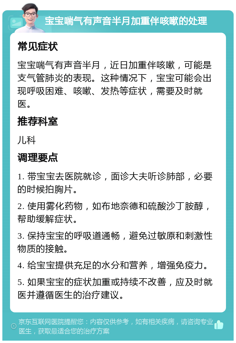 宝宝喘气有声音半月加重伴咳嗽的处理 常见症状 宝宝喘气有声音半月，近日加重伴咳嗽，可能是支气管肺炎的表现。这种情况下，宝宝可能会出现呼吸困难、咳嗽、发热等症状，需要及时就医。 推荐科室 儿科 调理要点 1. 带宝宝去医院就诊，面诊大夫听诊肺部，必要的时候拍胸片。 2. 使用雾化药物，如布地奈德和硫酸沙丁胺醇，帮助缓解症状。 3. 保持宝宝的呼吸道通畅，避免过敏原和刺激性物质的接触。 4. 给宝宝提供充足的水分和营养，增强免疫力。 5. 如果宝宝的症状加重或持续不改善，应及时就医并遵循医生的治疗建议。