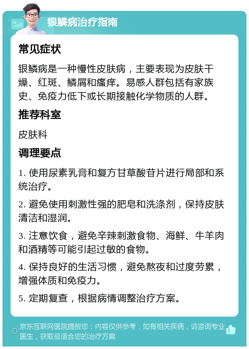 银鳞病治疗指南 常见症状 银鳞病是一种慢性皮肤病，主要表现为皮肤干燥、红斑、鳞屑和瘙痒。易感人群包括有家族史、免疫力低下或长期接触化学物质的人群。 推荐科室 皮肤科 调理要点 1. 使用尿素乳膏和复方甘草酸苷片进行局部和系统治疗。 2. 避免使用刺激性强的肥皂和洗涤剂，保持皮肤清洁和湿润。 3. 注意饮食，避免辛辣刺激食物、海鲜、牛羊肉和酒精等可能引起过敏的食物。 4. 保持良好的生活习惯，避免熬夜和过度劳累，增强体质和免疫力。 5. 定期复查，根据病情调整治疗方案。