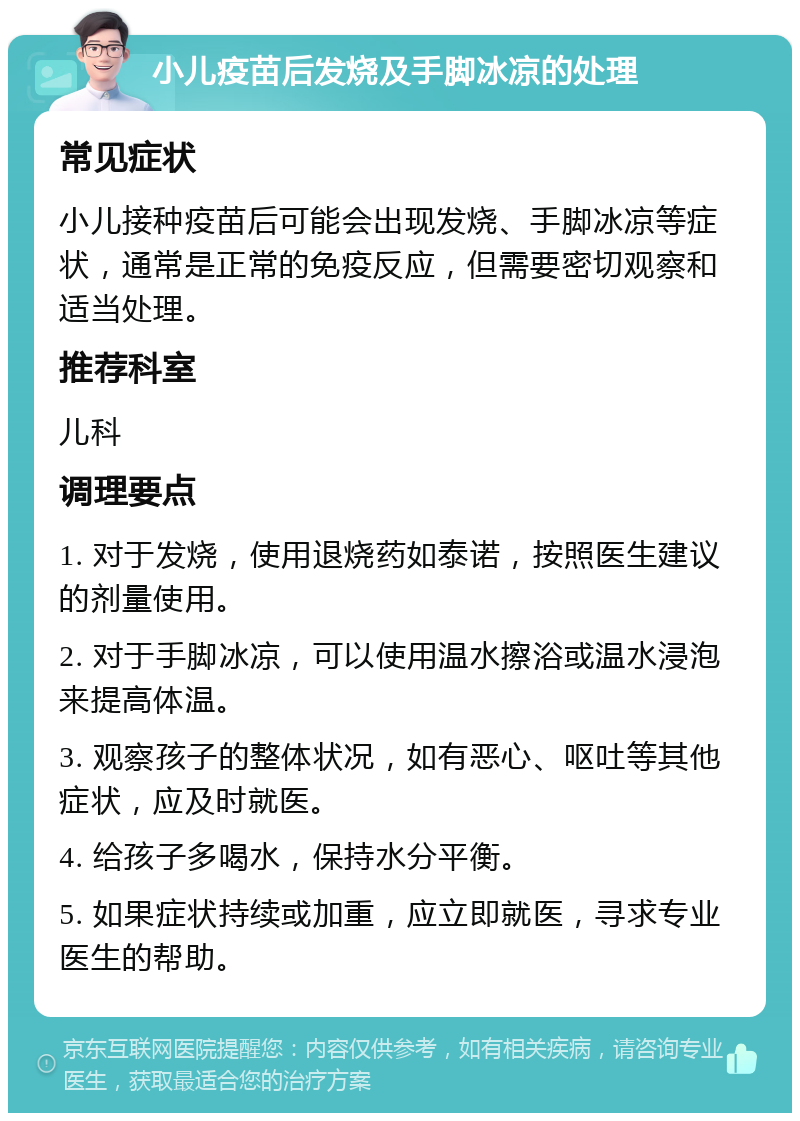 小儿疫苗后发烧及手脚冰凉的处理 常见症状 小儿接种疫苗后可能会出现发烧、手脚冰凉等症状，通常是正常的免疫反应，但需要密切观察和适当处理。 推荐科室 儿科 调理要点 1. 对于发烧，使用退烧药如泰诺，按照医生建议的剂量使用。 2. 对于手脚冰凉，可以使用温水擦浴或温水浸泡来提高体温。 3. 观察孩子的整体状况，如有恶心、呕吐等其他症状，应及时就医。 4. 给孩子多喝水，保持水分平衡。 5. 如果症状持续或加重，应立即就医，寻求专业医生的帮助。