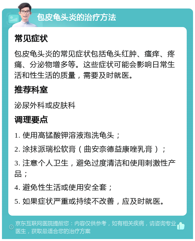 包皮龟头炎的治疗方法 常见症状 包皮龟头炎的常见症状包括龟头红肿、瘙痒、疼痛、分泌物增多等。这些症状可能会影响日常生活和性生活的质量，需要及时就医。 推荐科室 泌尿外科或皮肤科 调理要点 1. 使用高锰酸钾溶液泡洗龟头； 2. 涂抹派瑞松软膏（曲安奈德益康唑乳膏）； 3. 注意个人卫生，避免过度清洁和使用刺激性产品； 4. 避免性生活或使用安全套； 5. 如果症状严重或持续不改善，应及时就医。