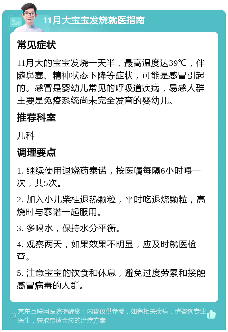 11月大宝宝发烧就医指南 常见症状 11月大的宝宝发烧一天半，最高温度达39℃，伴随鼻塞、精神状态下降等症状，可能是感冒引起的。感冒是婴幼儿常见的呼吸道疾病，易感人群主要是免疫系统尚未完全发育的婴幼儿。 推荐科室 儿科 调理要点 1. 继续使用退烧药泰诺，按医嘱每隔6小时喂一次，共5次。 2. 加入小儿柴桂退热颗粒，平时吃退烧颗粒，高烧时与泰诺一起服用。 3. 多喝水，保持水分平衡。 4. 观察两天，如果效果不明显，应及时就医检查。 5. 注意宝宝的饮食和休息，避免过度劳累和接触感冒病毒的人群。