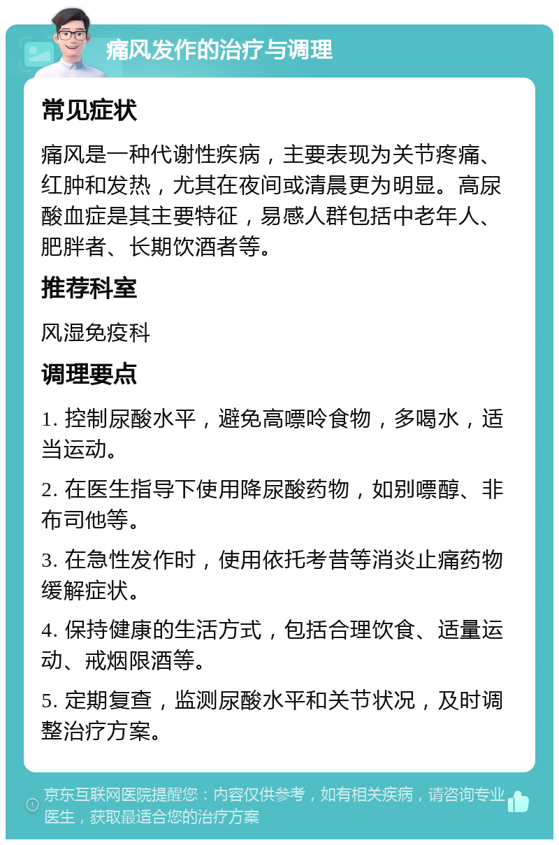 痛风发作的治疗与调理 常见症状 痛风是一种代谢性疾病，主要表现为关节疼痛、红肿和发热，尤其在夜间或清晨更为明显。高尿酸血症是其主要特征，易感人群包括中老年人、肥胖者、长期饮酒者等。 推荐科室 风湿免疫科 调理要点 1. 控制尿酸水平，避免高嘌呤食物，多喝水，适当运动。 2. 在医生指导下使用降尿酸药物，如别嘌醇、非布司他等。 3. 在急性发作时，使用依托考昔等消炎止痛药物缓解症状。 4. 保持健康的生活方式，包括合理饮食、适量运动、戒烟限酒等。 5. 定期复查，监测尿酸水平和关节状况，及时调整治疗方案。