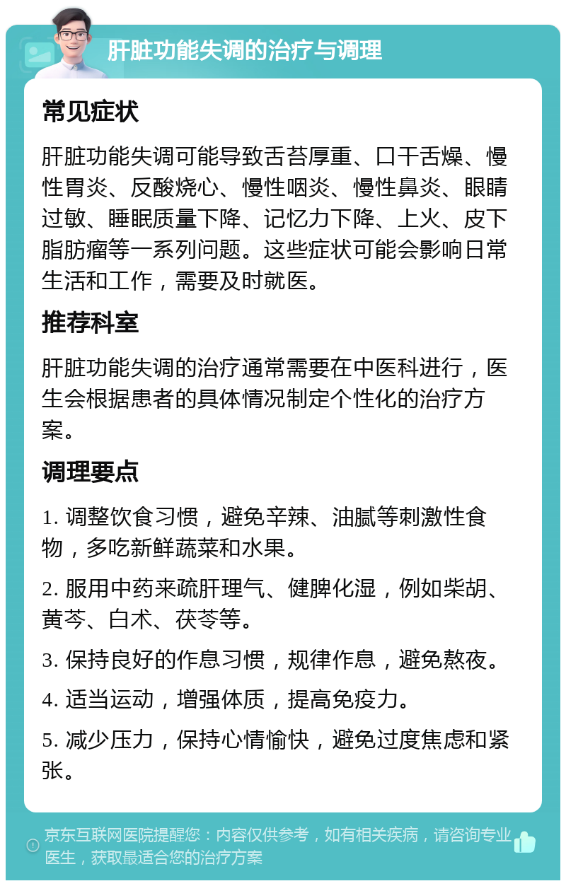 肝脏功能失调的治疗与调理 常见症状 肝脏功能失调可能导致舌苔厚重、口干舌燥、慢性胃炎、反酸烧心、慢性咽炎、慢性鼻炎、眼睛过敏、睡眠质量下降、记忆力下降、上火、皮下脂肪瘤等一系列问题。这些症状可能会影响日常生活和工作，需要及时就医。 推荐科室 肝脏功能失调的治疗通常需要在中医科进行，医生会根据患者的具体情况制定个性化的治疗方案。 调理要点 1. 调整饮食习惯，避免辛辣、油腻等刺激性食物，多吃新鲜蔬菜和水果。 2. 服用中药来疏肝理气、健脾化湿，例如柴胡、黄芩、白术、茯苓等。 3. 保持良好的作息习惯，规律作息，避免熬夜。 4. 适当运动，增强体质，提高免疫力。 5. 减少压力，保持心情愉快，避免过度焦虑和紧张。