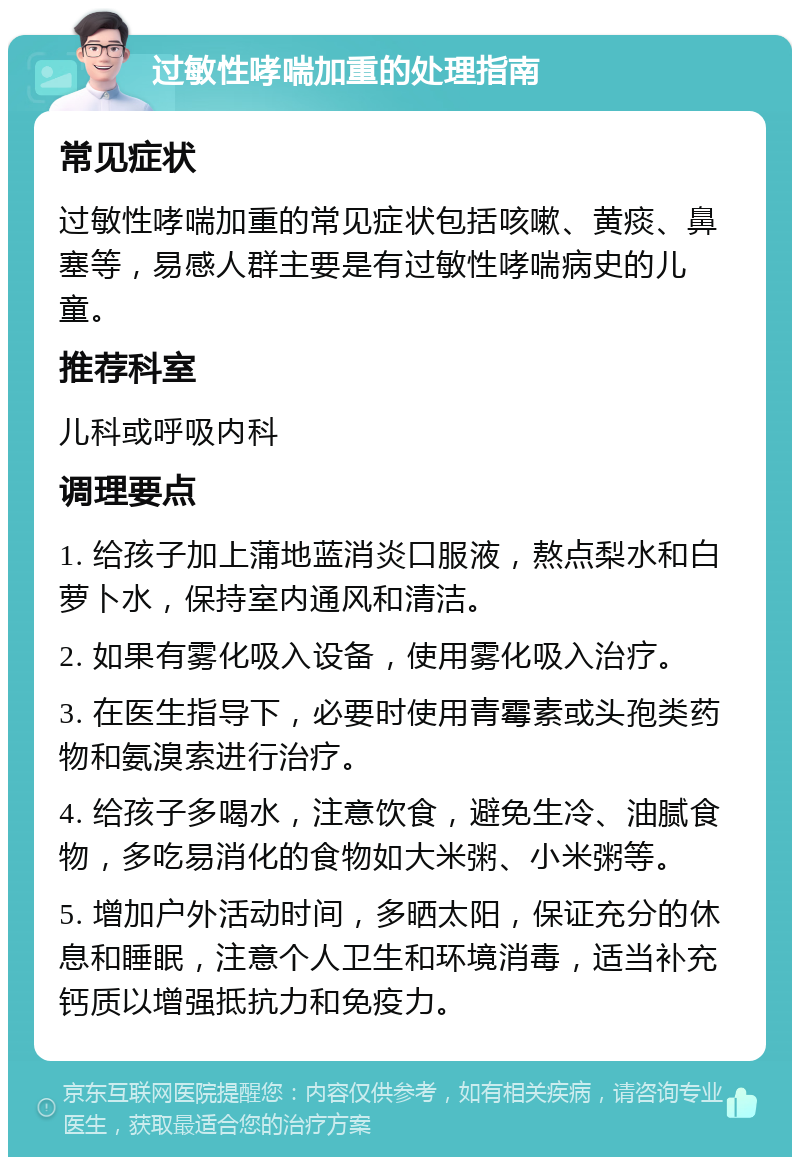 过敏性哮喘加重的处理指南 常见症状 过敏性哮喘加重的常见症状包括咳嗽、黄痰、鼻塞等，易感人群主要是有过敏性哮喘病史的儿童。 推荐科室 儿科或呼吸内科 调理要点 1. 给孩子加上蒲地蓝消炎口服液，熬点梨水和白萝卜水，保持室内通风和清洁。 2. 如果有雾化吸入设备，使用雾化吸入治疗。 3. 在医生指导下，必要时使用青霉素或头孢类药物和氨溴索进行治疗。 4. 给孩子多喝水，注意饮食，避免生冷、油腻食物，多吃易消化的食物如大米粥、小米粥等。 5. 增加户外活动时间，多晒太阳，保证充分的休息和睡眠，注意个人卫生和环境消毒，适当补充钙质以增强抵抗力和免疫力。