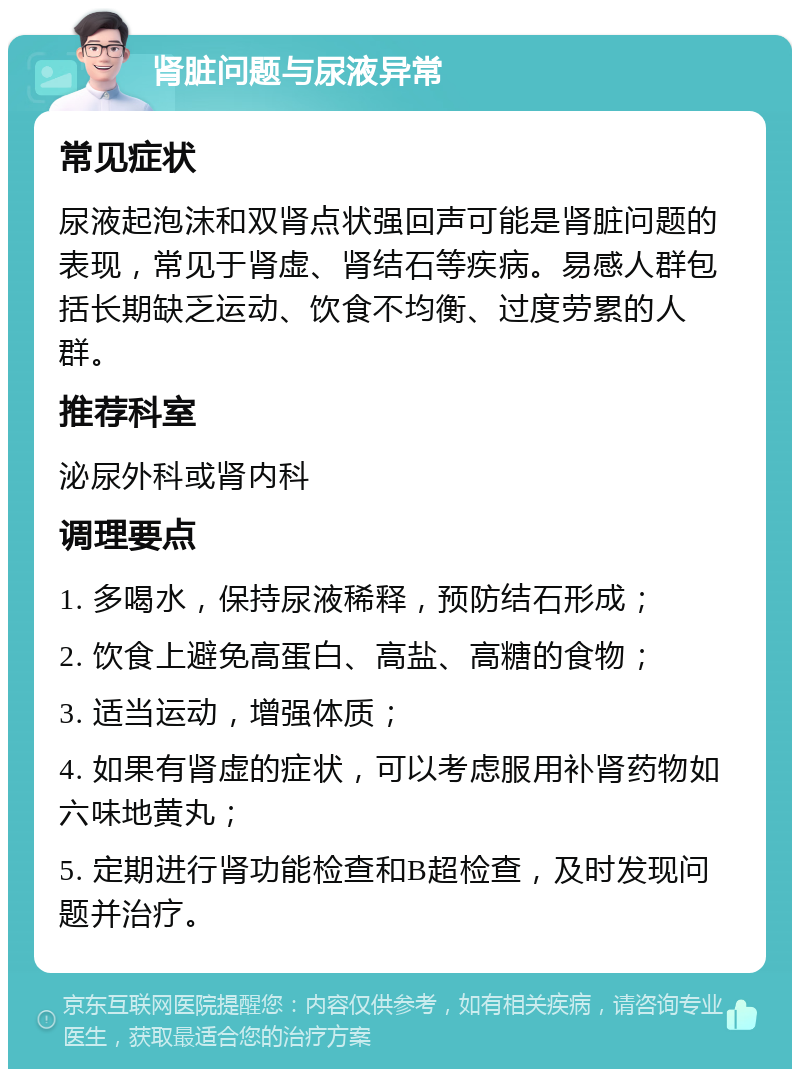 肾脏问题与尿液异常 常见症状 尿液起泡沫和双肾点状强回声可能是肾脏问题的表现，常见于肾虚、肾结石等疾病。易感人群包括长期缺乏运动、饮食不均衡、过度劳累的人群。 推荐科室 泌尿外科或肾内科 调理要点 1. 多喝水，保持尿液稀释，预防结石形成； 2. 饮食上避免高蛋白、高盐、高糖的食物； 3. 适当运动，增强体质； 4. 如果有肾虚的症状，可以考虑服用补肾药物如六味地黄丸； 5. 定期进行肾功能检查和B超检查，及时发现问题并治疗。