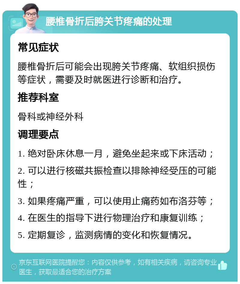 腰椎骨折后胯关节疼痛的处理 常见症状 腰椎骨折后可能会出现胯关节疼痛、软组织损伤等症状，需要及时就医进行诊断和治疗。 推荐科室 骨科或神经外科 调理要点 1. 绝对卧床休息一月，避免坐起来或下床活动； 2. 可以进行核磁共振检查以排除神经受压的可能性； 3. 如果疼痛严重，可以使用止痛药如布洛芬等； 4. 在医生的指导下进行物理治疗和康复训练； 5. 定期复诊，监测病情的变化和恢复情况。