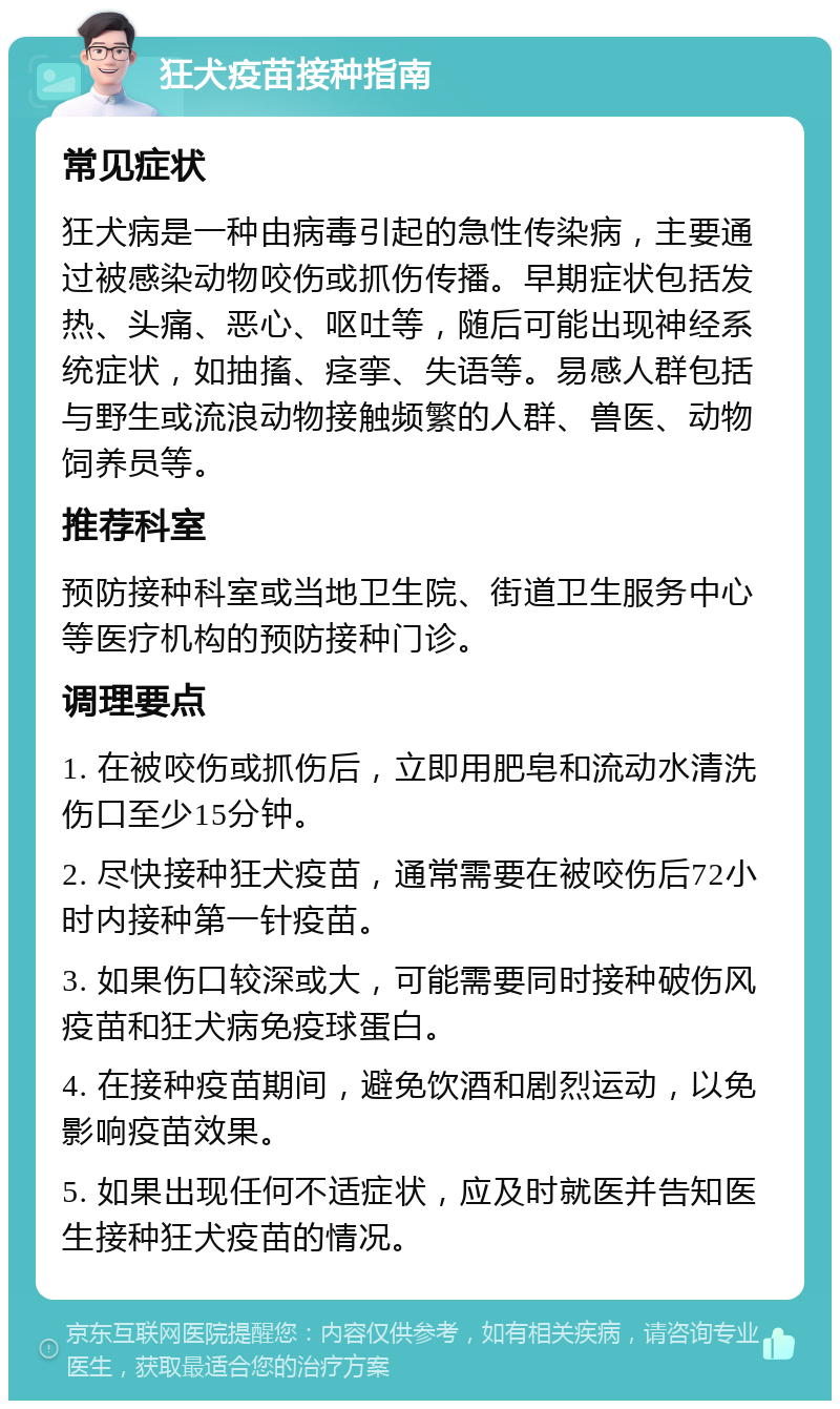 狂犬疫苗接种指南 常见症状 狂犬病是一种由病毒引起的急性传染病，主要通过被感染动物咬伤或抓伤传播。早期症状包括发热、头痛、恶心、呕吐等，随后可能出现神经系统症状，如抽搐、痉挛、失语等。易感人群包括与野生或流浪动物接触频繁的人群、兽医、动物饲养员等。 推荐科室 预防接种科室或当地卫生院、街道卫生服务中心等医疗机构的预防接种门诊。 调理要点 1. 在被咬伤或抓伤后，立即用肥皂和流动水清洗伤口至少15分钟。 2. 尽快接种狂犬疫苗，通常需要在被咬伤后72小时内接种第一针疫苗。 3. 如果伤口较深或大，可能需要同时接种破伤风疫苗和狂犬病免疫球蛋白。 4. 在接种疫苗期间，避免饮酒和剧烈运动，以免影响疫苗效果。 5. 如果出现任何不适症状，应及时就医并告知医生接种狂犬疫苗的情况。