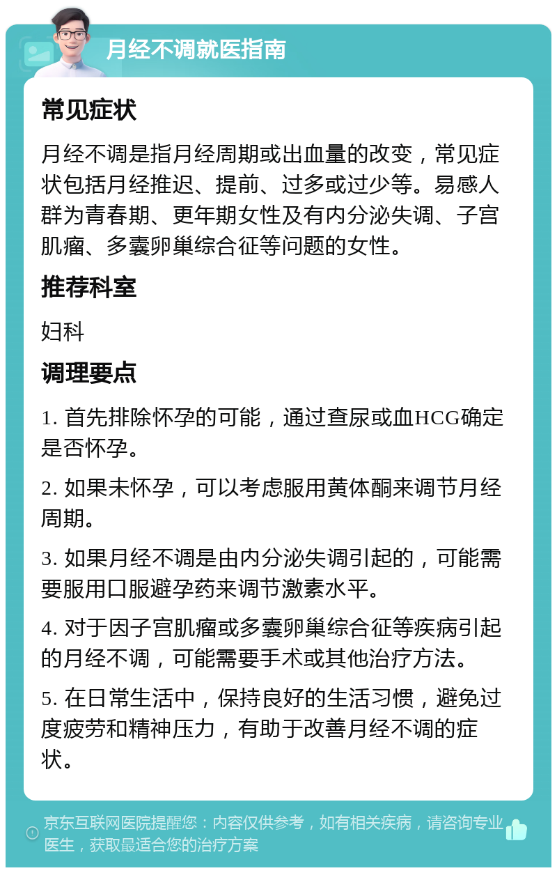 月经不调就医指南 常见症状 月经不调是指月经周期或出血量的改变，常见症状包括月经推迟、提前、过多或过少等。易感人群为青春期、更年期女性及有内分泌失调、子宫肌瘤、多囊卵巢综合征等问题的女性。 推荐科室 妇科 调理要点 1. 首先排除怀孕的可能，通过查尿或血HCG确定是否怀孕。 2. 如果未怀孕，可以考虑服用黄体酮来调节月经周期。 3. 如果月经不调是由内分泌失调引起的，可能需要服用口服避孕药来调节激素水平。 4. 对于因子宫肌瘤或多囊卵巢综合征等疾病引起的月经不调，可能需要手术或其他治疗方法。 5. 在日常生活中，保持良好的生活习惯，避免过度疲劳和精神压力，有助于改善月经不调的症状。