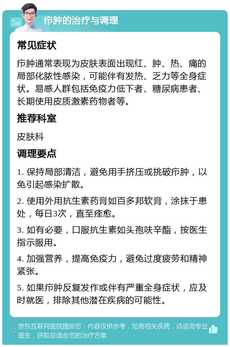 疖肿的治疗与调理 常见症状 疖肿通常表现为皮肤表面出现红、肿、热、痛的局部化脓性感染，可能伴有发热、乏力等全身症状。易感人群包括免疫力低下者、糖尿病患者、长期使用皮质激素药物者等。 推荐科室 皮肤科 调理要点 1. 保持局部清洁，避免用手挤压或挑破疖肿，以免引起感染扩散。 2. 使用外用抗生素药膏如百多邦软膏，涂抹于患处，每日3次，直至痊愈。 3. 如有必要，口服抗生素如头孢呋辛酯，按医生指示服用。 4. 加强营养，提高免疫力，避免过度疲劳和精神紧张。 5. 如果疖肿反复发作或伴有严重全身症状，应及时就医，排除其他潜在疾病的可能性。